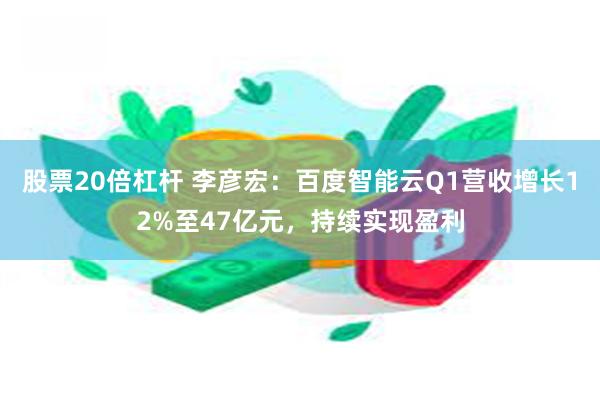 股票20倍杠杆 李彦宏：百度智能云Q1营收增长12%至47亿元，持续实现盈利