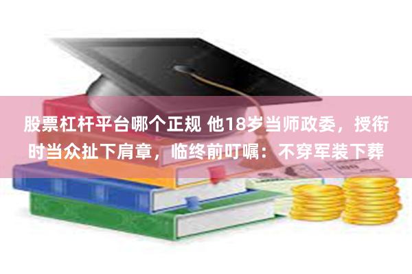 股票杠杆平台哪个正规 他18岁当师政委，授衔时当众扯下肩章，临终前叮嘱：不穿军装下葬