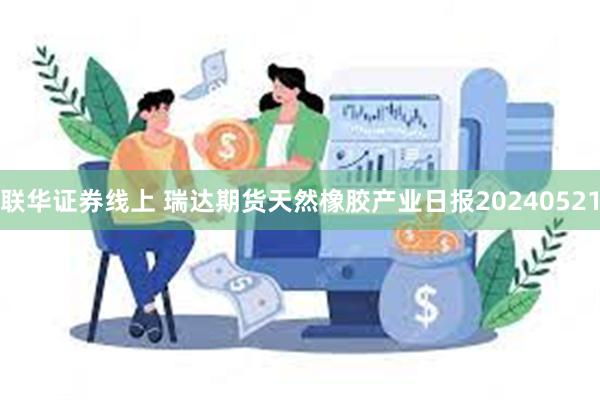 联华证券线上 瑞达期货天然橡胶产业日报20240521