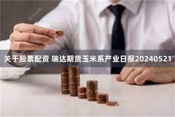 关于股票配资 瑞达期货玉米系产业日报20240521