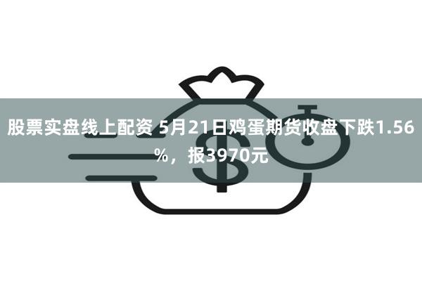 股票实盘线上配资 5月21日鸡蛋期货收盘下跌1.56%，报3970元