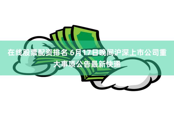 在线股票配资排名 6月17日晚间沪深上市公司重大事项公告最新快递