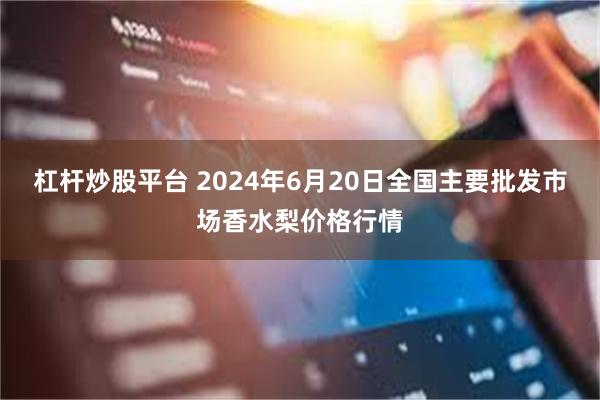 杠杆炒股平台 2024年6月20日全国主要批发市场香水梨价格行情