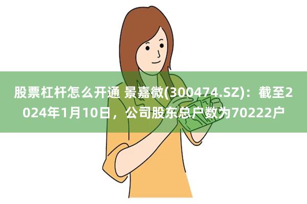 股票杠杆怎么开通 景嘉微(300474.SZ)：截至2024年1月10日，公司股东总户数为70222户