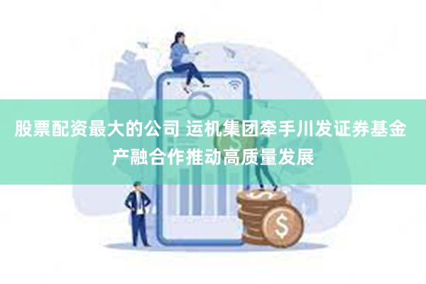 股票配资最大的公司 运机集团牵手川发证券基金 产融合作推动高质量发展