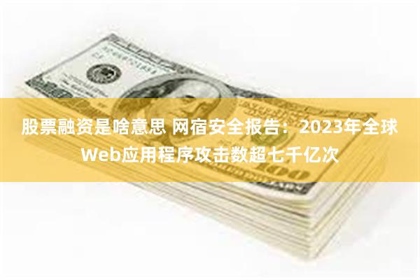 股票融资是啥意思 网宿安全报告：2023年全球Web应用程序攻击数超七千亿次