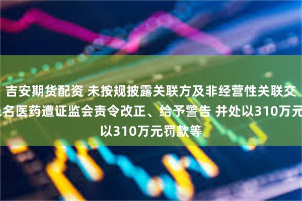 吉安期货配资 未按规披露关联方及非经营性关联交易等 未名医药遭证监会责令改正、给予警告 并处以310万元罚款等