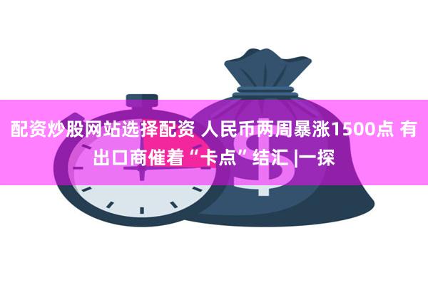 配资炒股网站选择配资 人民币两周暴涨1500点 有出口商催着“卡点”结汇 |一探