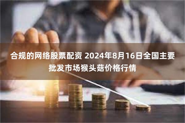 合规的网络股票配资 2024年8月16日全国主要批发市场猴头菇价格行情