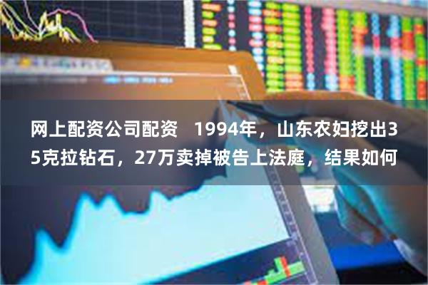 网上配资公司配资   1994年，山东农妇挖出35克拉钻石，27万卖掉被告上法庭，结果如何