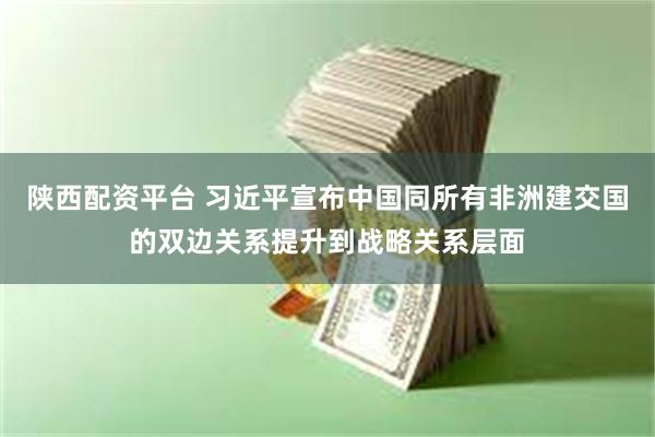 陕西配资平台 习近平宣布中国同所有非洲建交国的双边关系提升到战略关系层面