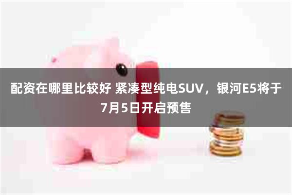 配资在哪里比较好 紧凑型纯电SUV，银河E5将于7月5日开启预售