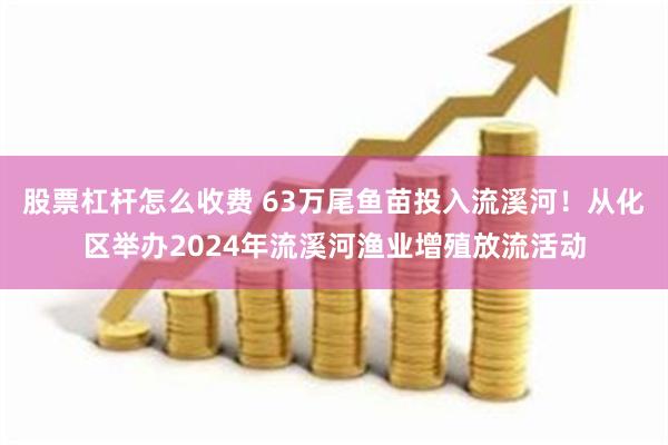 股票杠杆怎么收费 63万尾鱼苗投入流溪河！从化区举办2024年流溪河渔业增殖放流活动