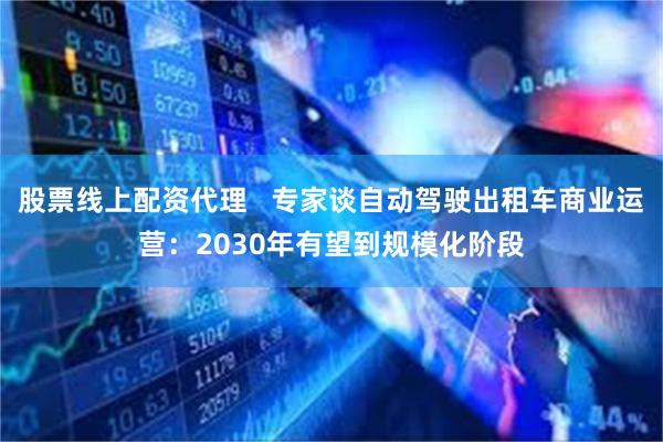 股票线上配资代理   专家谈自动驾驶出租车商业运营：2030年有望到规模化阶段