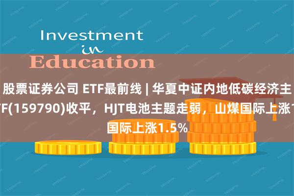 股票证券公司 ETF最前线 | 华夏中证内地低碳经济主题ETF(159790)收平，HJT电池主题走弱，山煤国际上涨1.5%