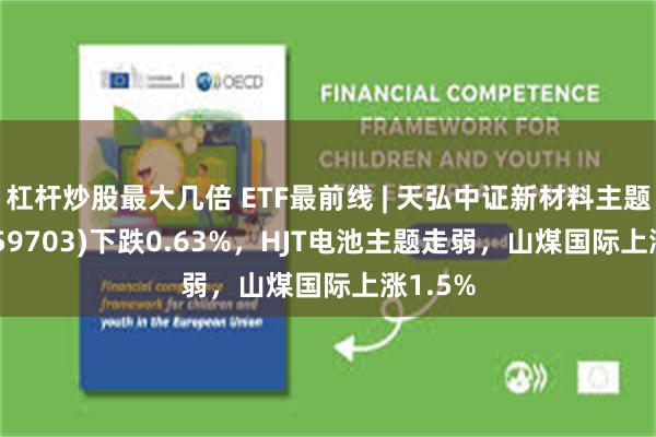 杠杆炒股最大几倍 ETF最前线 | 天弘中证新材料主题ETF(159703)下跌0.63%，HJT电池主题走弱，山煤国际上涨1.5%