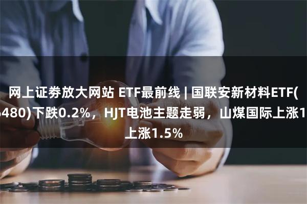 网上证劵放大网站 ETF最前线 | 国联安新材料ETF(516480)下跌0.2%，HJT电池主题走弱，山煤国际上涨1.5%