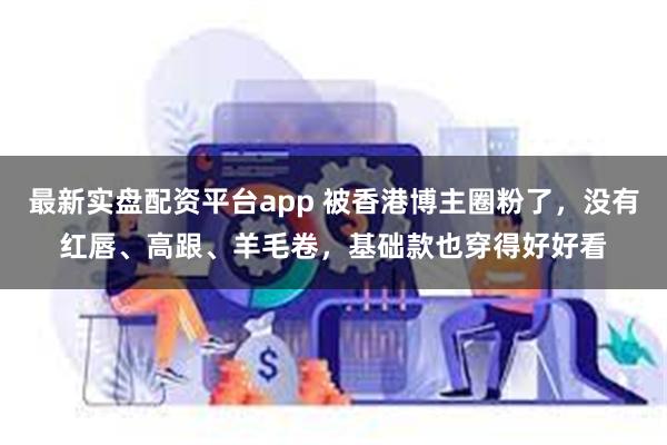 最新实盘配资平台app 被香港博主圈粉了，没有红唇、高跟、羊毛卷，基础款也穿得好好看