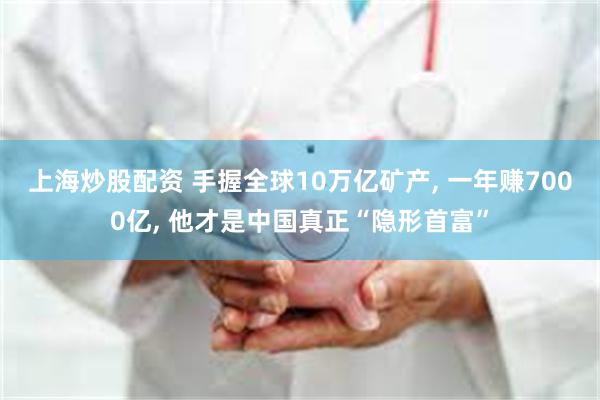 上海炒股配资 手握全球10万亿矿产, 一年赚7000亿, 他才是中国真正“隐形首富”