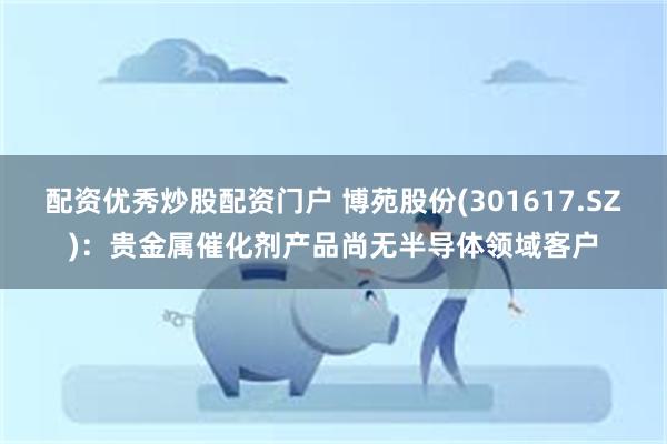 配资优秀炒股配资门户 博苑股份(301617.SZ)：贵金属催化剂产品尚无半导体领域客户