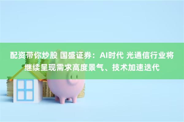 配资带你炒股 国盛证券：AI时代 光通信行业将继续呈现需求高度景气、技术加速迭代