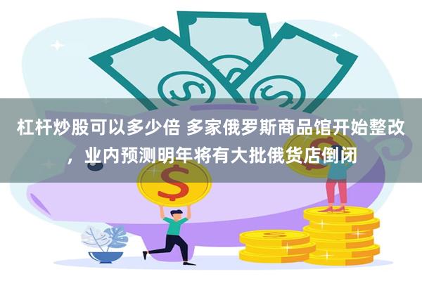 杠杆炒股可以多少倍 多家俄罗斯商品馆开始整改，业内预测明年将有大批俄货店倒闭