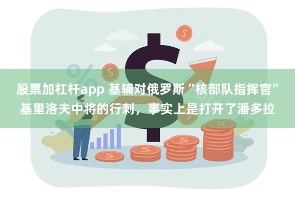 股票加杠杆app 基辅对俄罗斯“核部队指挥官”基里洛夫中将的行刺，事实上是打开了潘多拉