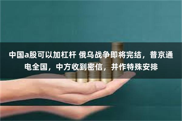 中国a股可以加杠杆 俄乌战争即将完结，普京通电全国，中方收到密信，并作特殊安排