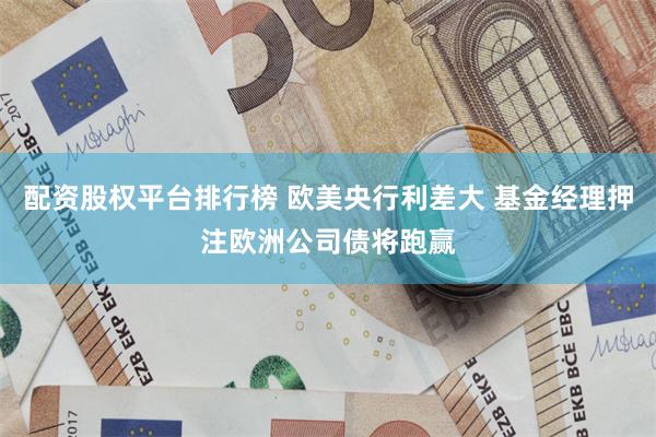 配资股权平台排行榜 欧美央行利差大 基金经理押注欧洲公司债将跑赢