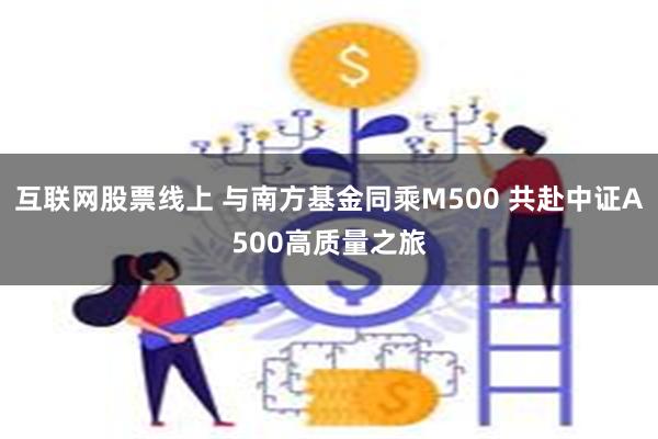 互联网股票线上 与南方基金同乘M500 共赴中证A500高质量之旅