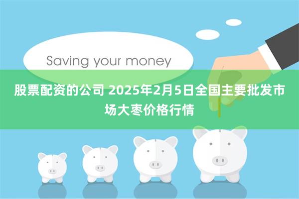 股票配资的公司 2025年2月5日全国主要批发市场大枣价格行情