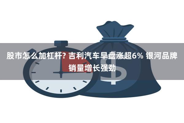 股市怎么加杠杆? 吉利汽车早盘涨超6% 银河品牌销量增长强劲