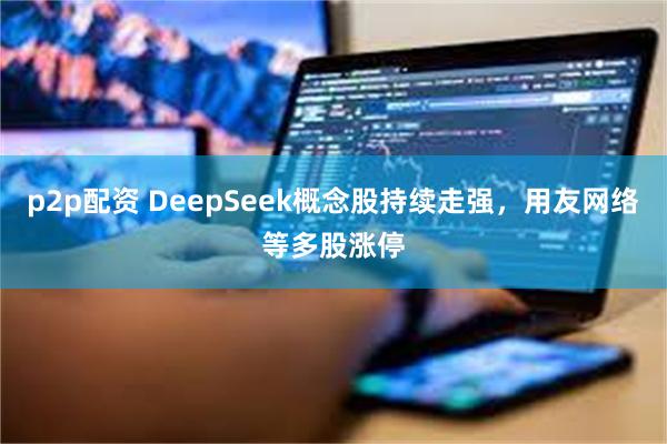 p2p配资 DeepSeek概念股持续走强，用友网络等多股涨停