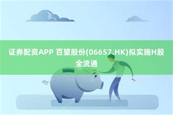 证券配资APP 百望股份(06657.HK)拟实施H股全流通